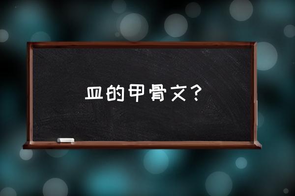 皿字的甲骨文怎么着 皿的甲骨文？