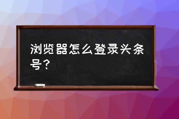 如何用浏览器看今日头条 浏览器怎么登录头条号？