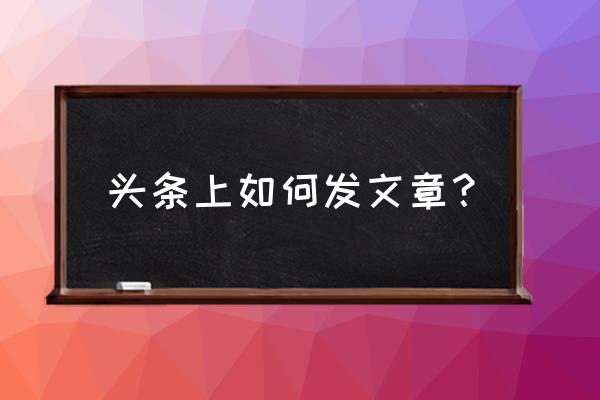 今日头条如何自己发表文章 头条上如何发文章？