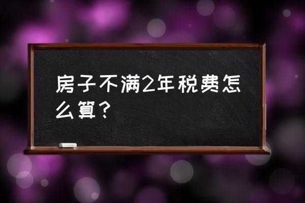 不满二年的房子要交多少税 房子不满2年税费怎么算？