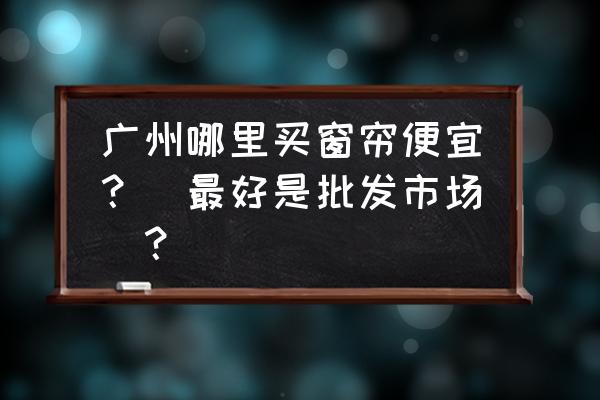 广州哪里有批发窗帘 广州哪里买窗帘便宜？（最好是批发市场）？