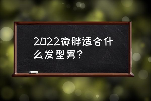 胖的男生烫什么发型比较好 2022微胖适合什么发型男？