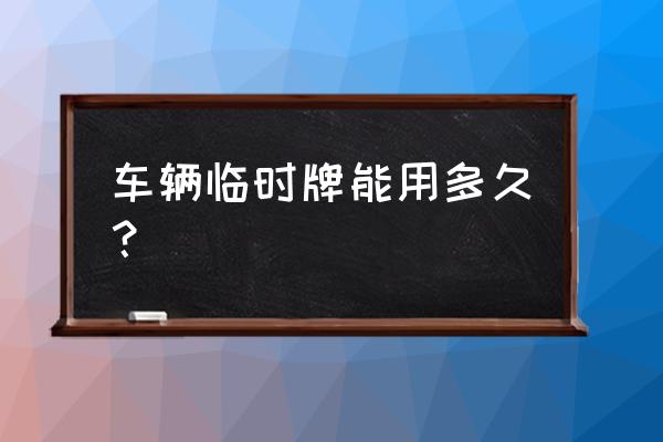 汽车的临时牌照能用多久 车辆临时牌能用多久？