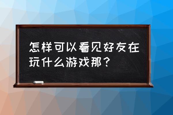 怎样查看qq好友玩的游戏 怎样可以看见好友在玩什么游戏那？