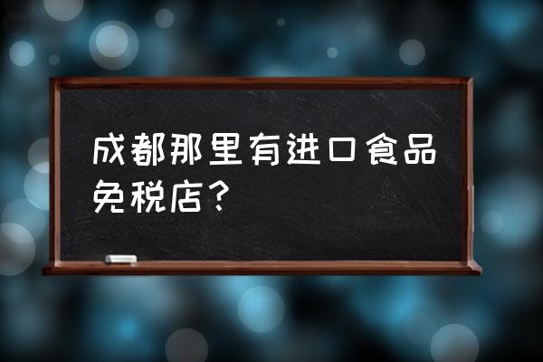 成都进口食品专卖味道怎么样 成都那里有进口食品免税店？