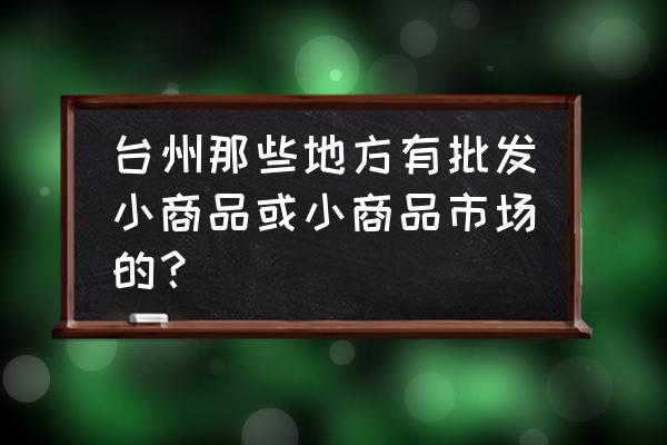 台州童鞋子批发市场在哪里 台州那些地方有批发小商品或小商品市场的？