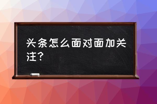 今日头条怎么加好友关注 头条怎么面对面加关注？