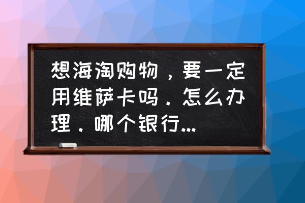 如何拥有可以海淘的信用卡 想海淘购物，要一定用维萨卡吗。怎么办理。哪个银行的好？都有什么费用？