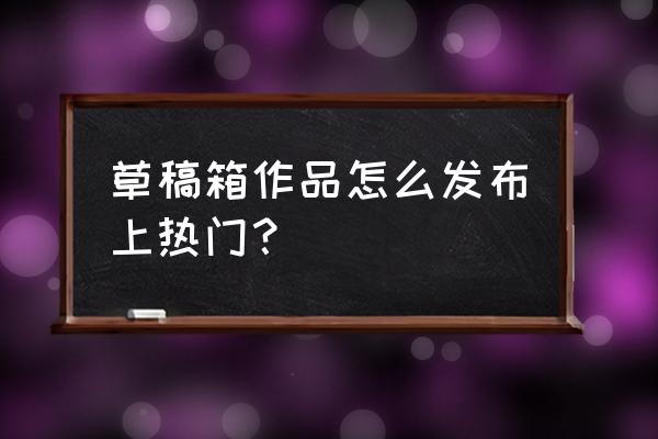 百家号草稿箱里的怎么发部 草稿箱作品怎么发布上热门？