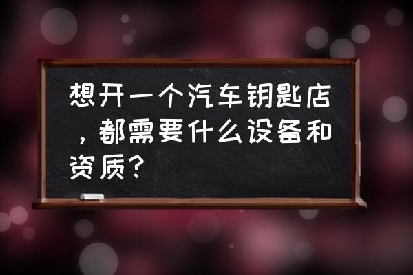 开一家汽车鈅匙店要投资多少钱 想开一个汽车钥匙店，都需要什么设备和资质？