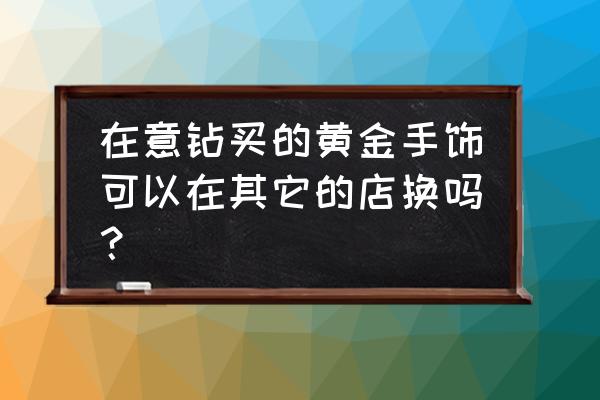 广州哪里黄金回收 在意钻买的黄金手饰可以在其它的店换吗？