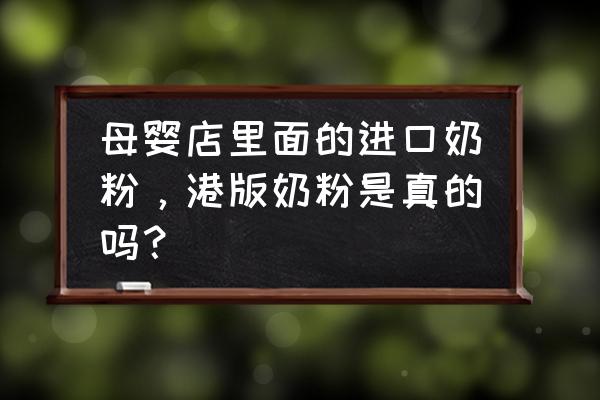 隆回有没有进口奶粉 母婴店里面的进口奶粉，港版奶粉是真的吗？