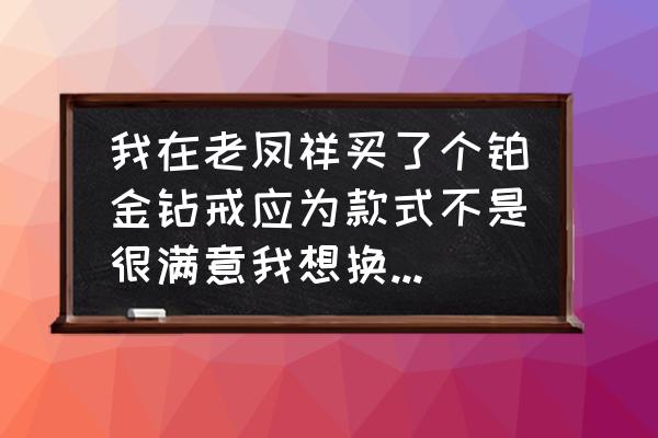 北京老凤祥钻戒怎么调换 我在老凤祥买了个铂金钻戒应为款式不是很满意我想换一个款式可以吗？