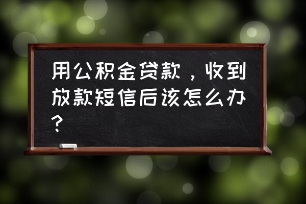 公积金贷款通知放款后怎么办 用公积金贷款，收到放款短信后该怎么办？