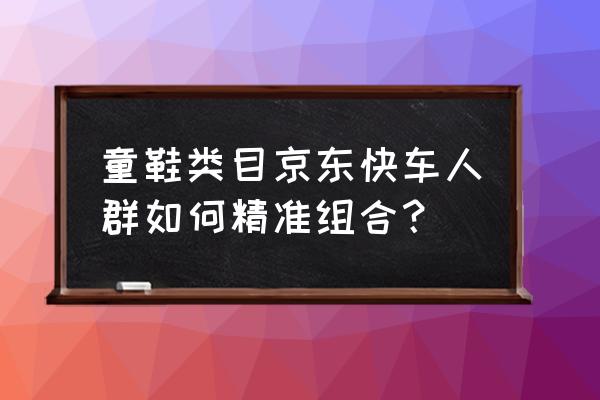 京东快车怎么精准投放 童鞋类目京东快车人群如何精准组合？