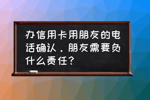 办信用卡要和第三方联系人确认吗 办信用卡用朋友的电话确认。朋友需要负什么责任？