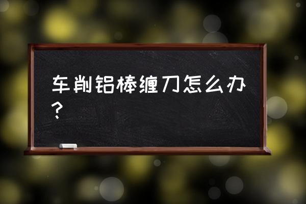 车床加工铝件粘刀怎么办 车削铝棒缠刀怎么办？