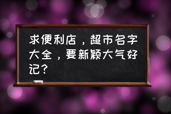 小超市如何起名字大全 求便利店，超市名字大全，要新颖大气好记？