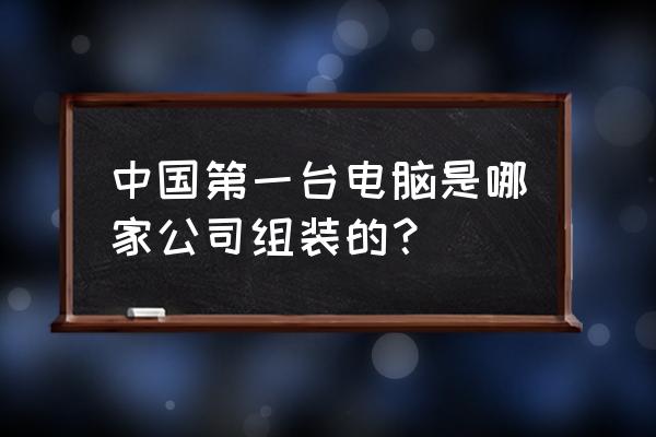 中国什么时候出主机 中国第一台电脑是哪家公司组装的？