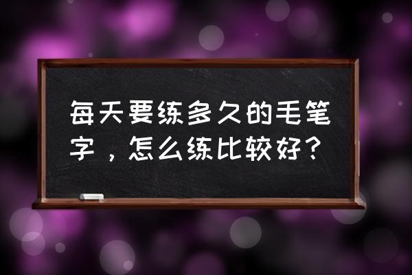 练毛笔字每天写多长时间 每天要练多久的毛笔字，怎么练比较好？