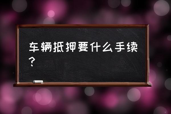 抵押货车需要什么手续 车辆抵押要什么手续？