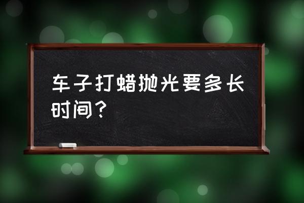 自己在家怎么给爱车打蜡抛光 车子打蜡抛光要多长时间？