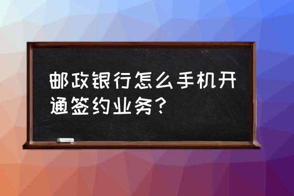 邮储银行网银开通后怎么操作 邮政银行怎么手机开通签约业务？