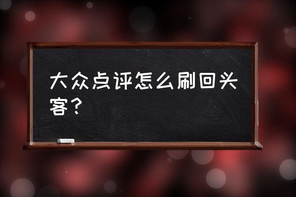 大众点评怎么运营 大众点评怎么刷回头客？