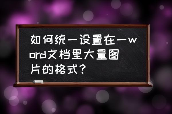 一键设置word中的所有图片格式 如何统一设置在一word文档里大量图片的格式？