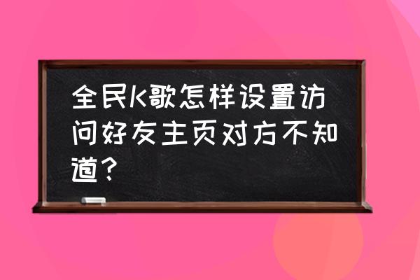 全民k歌如何不让所有人进我的主页 全民K歌怎样设置访问好友主页对方不知道？