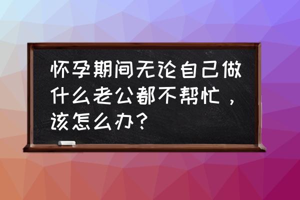 为什么总怀不上宝宝 怀孕期间无论自己做什么老公都不帮忙，该怎么办？