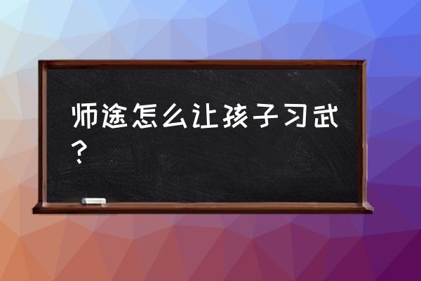 小孩怎么在最短的时间内学会武功 师途怎么让孩子习武？