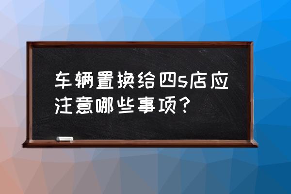 汽车4s店如何提升二手车置换率 车辆置换给四s店应注意哪些事项？