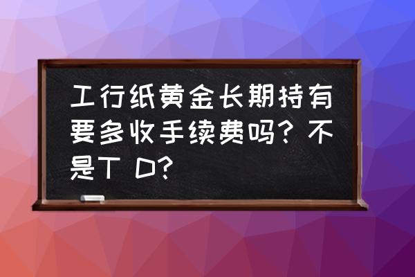 工行实物黄金与实时黄金手续费 工行纸黄金长期持有要多收手续费吗？不是T D？