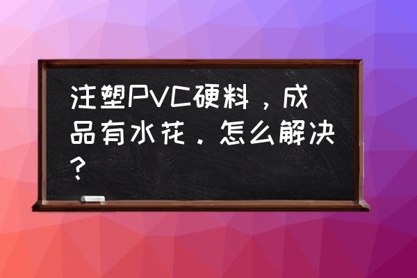 注塑产品表面有料花怎么解决 注塑PVC硬料，成品有水花。怎么解决？