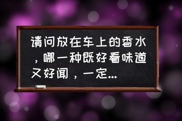 车内除异味最好的香水 请问放在车上的香水，哪一种既好看味道又好闻，一定要有人用过的？