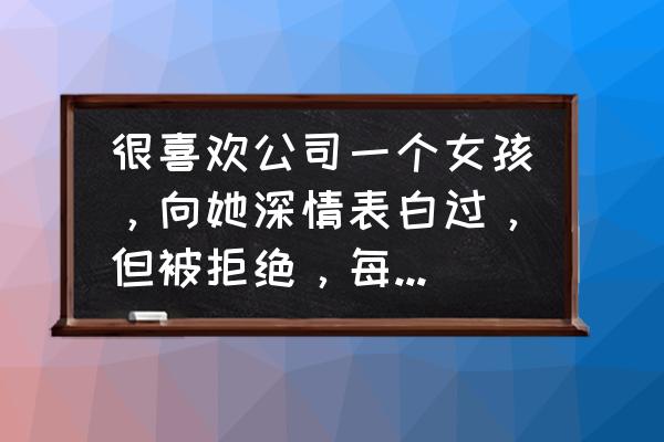 要追求职场男怎么样能让他动心 很喜欢公司一个女孩，向她深情表白过，但被拒绝，每天很痛苦却无法割舍，怎么办？