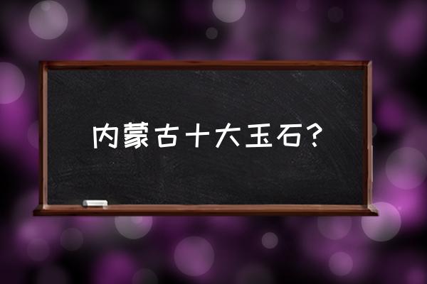 怎样挑选内蒙玉石原料 内蒙古十大玉石？