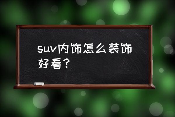 车里内饰如何装饰 suv内饰怎么装饰好看？