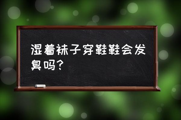 臭袜子和小衣服 湿着袜子穿鞋鞋会发臭吗？