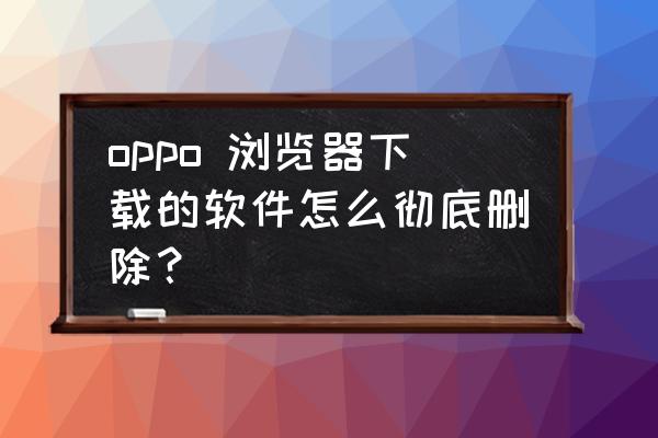 手机app卸载记录怎么找 oppo 浏览器下载的软件怎么彻底删除？