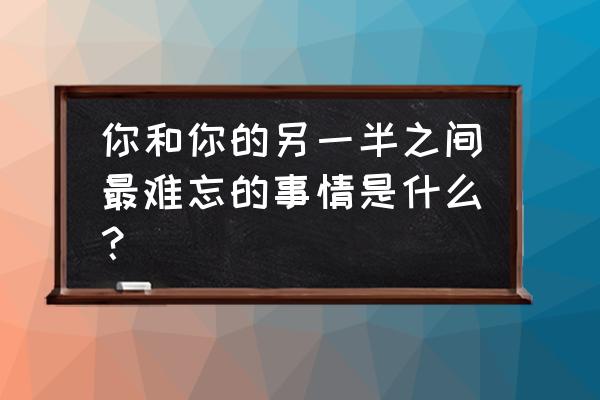 恋爱中最难忘一件事 你和你的另一半之间最难忘的事情是什么？