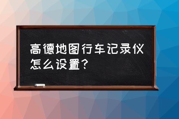 行车记录仪如何连接手机高德地图 高德地图行车记录仪怎么设置？