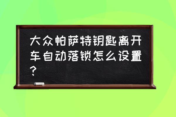 离开汽车自动锁车怎么设置 大众帕萨特钥匙离开车自动落锁怎么设置？