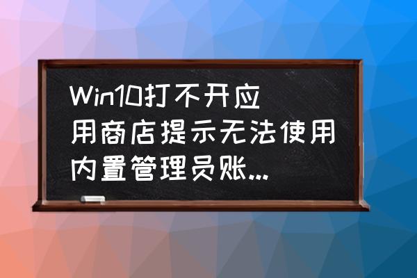 win10商店一直登录不上怎么办 Win10打不开应用商店提示无法使用内置管理员账户打开怎么办？