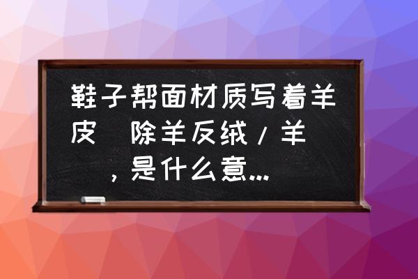 反绒羊皮还是牛皮 鞋子帮面材质写着羊皮(除羊反绒/羊猄)，是什么意思？而鞋子的确是绒面的？