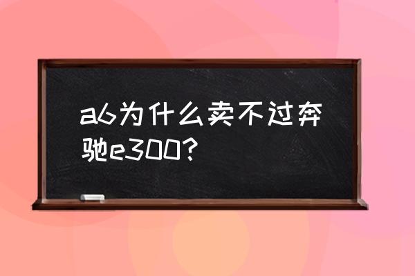 如果价格相同是买旧奔驰e还是新a6 a6为什么卖不过奔驰e300？