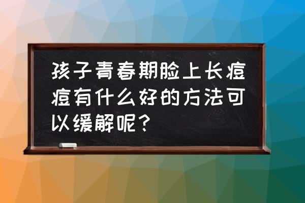 青春期痘痘怎么去除最快 孩子青春期脸上长痘痘有什么好的方法可以缓解呢？