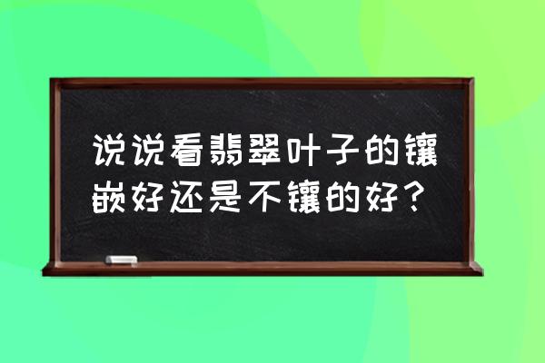 翡翠叶子是宽的好还是长的好呢 说说看翡翠叶子的镶嵌好还是不镶的好？