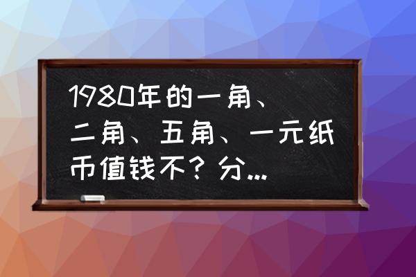 第四套人民币一角值多少钱 1980年的一角、二角、五角、一元纸币值钱不？分别值多少？